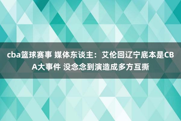 cba篮球赛事 媒体东谈主：艾伦回辽宁底本是CBA大事件 没念念到演造成多方互撕