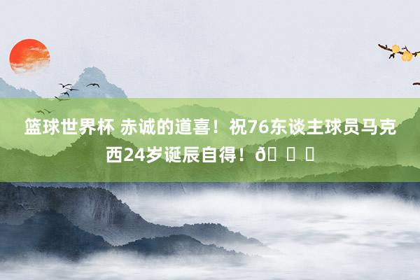 篮球世界杯 赤诚的道喜！祝76东谈主球员马克西24岁诞辰自得！🎂