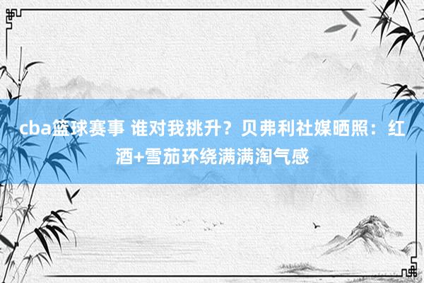 cba篮球赛事 谁对我挑升？贝弗利社媒晒照：红酒+雪茄环绕满满淘气感