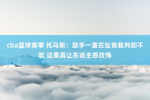 cba篮球赛事 托马斯：敌手一直在扯我裁判却不吹 这果真让东谈主很改悔