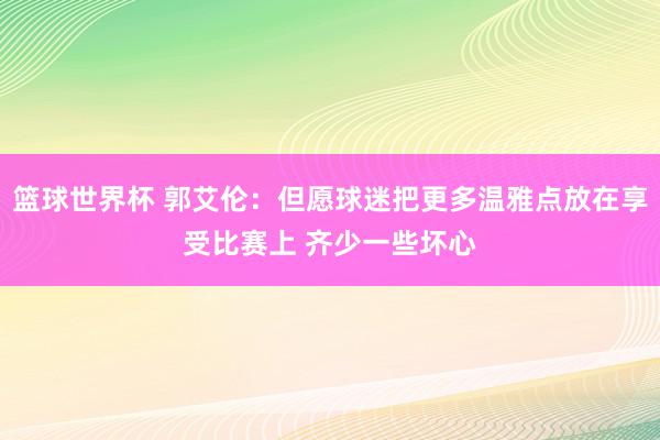 篮球世界杯 郭艾伦：但愿球迷把更多温雅点放在享受比赛上 齐少一些坏心