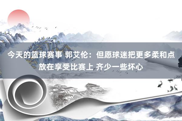 今天的篮球赛事 郭艾伦：但愿球迷把更多柔和点放在享受比赛上 齐少一些坏心