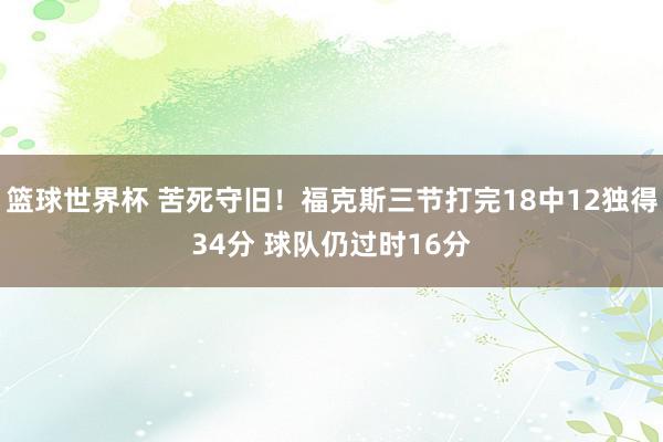 篮球世界杯 苦死守旧！福克斯三节打完18中12独得34分 球队仍过时16分