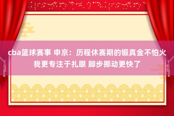 cba篮球赛事 申京：历程休赛期的锻真金不怕火我更专注于扎眼 脚步挪动更快了