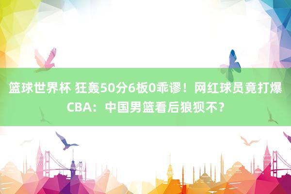 篮球世界杯 狂轰50分6板0乖谬！网红球员竟打爆CBA：中国男篮看后狼狈不？