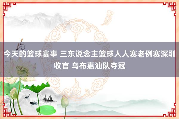 今天的篮球赛事 三东说念主篮球人人赛老例赛深圳收官 乌布惠汕队夺冠