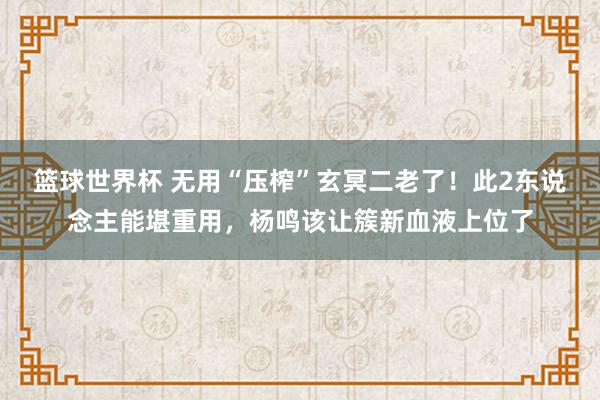 篮球世界杯 无用“压榨”玄冥二老了！此2东说念主能堪重用，杨鸣该让簇新血液上位了