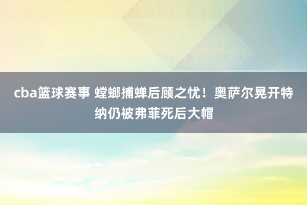 cba篮球赛事 螳螂捕蝉后顾之忧！奥萨尔晃开特纳仍被弗菲死后大帽