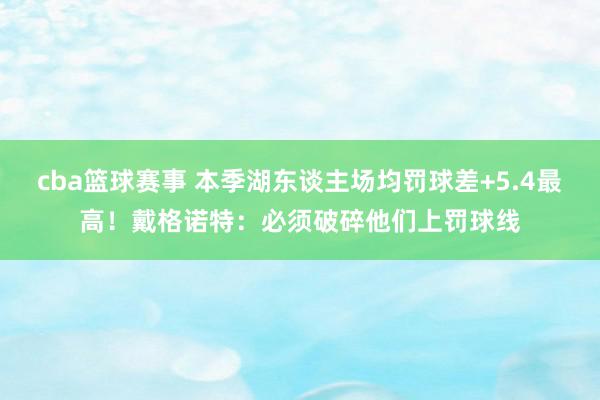 cba篮球赛事 本季湖东谈主场均罚球差+5.4最高！戴格诺特：必须破碎他们上罚球线