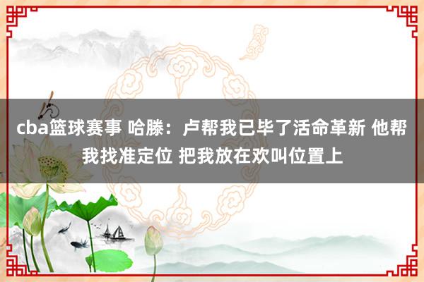 cba篮球赛事 哈滕：卢帮我已毕了活命革新 他帮我找准定位 把我放在欢叫位置上