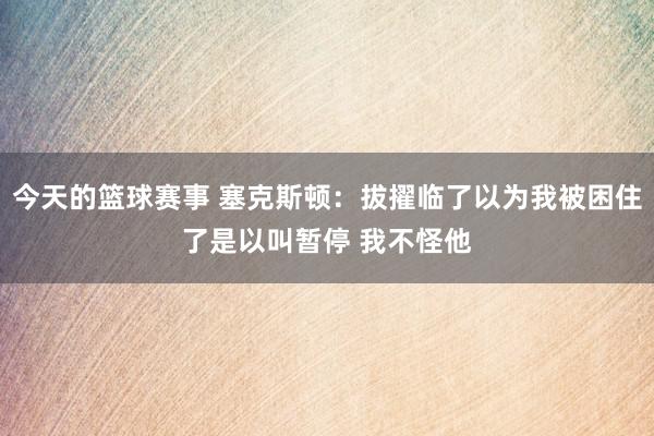 今天的篮球赛事 塞克斯顿：拔擢临了以为我被困住了是以叫暂停 我不怪他