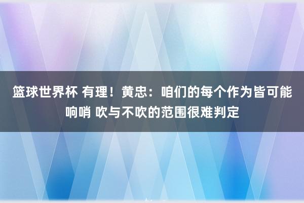 篮球世界杯 有理！黄忠：咱们的每个作为皆可能响哨 吹与不吹的范围很难判定