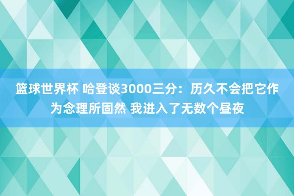 篮球世界杯 哈登谈3000三分：历久不会把它作为念理所固然 我进入了无数个昼夜