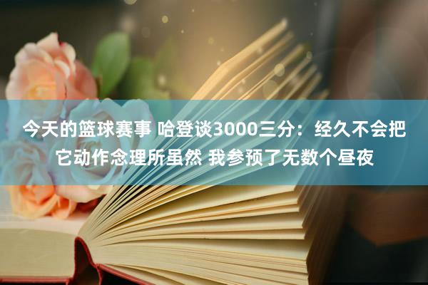 今天的篮球赛事 哈登谈3000三分：经久不会把它动作念理所虽然 我参预了无数个昼夜