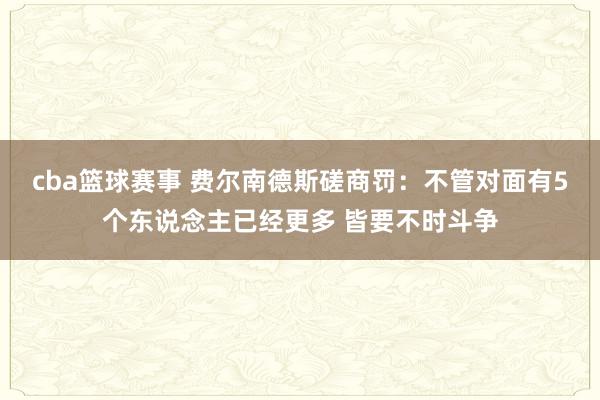 cba篮球赛事 费尔南德斯磋商罚：不管对面有5个东说念主已经更多 皆要不时斗争