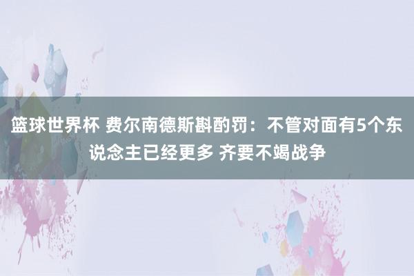 篮球世界杯 费尔南德斯斟酌罚：不管对面有5个东说念主已经更多 齐要不竭战争