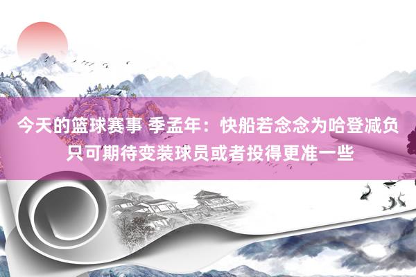 今天的篮球赛事 季孟年：快船若念念为哈登减负 只可期待变装球员或者投得更准一些