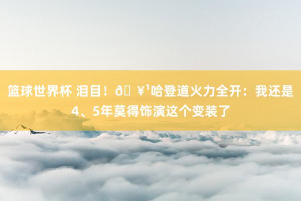 篮球世界杯 泪目！🥹哈登道火力全开：我还是4、5年莫得饰演这个变装了