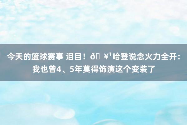 今天的篮球赛事 泪目！🥹哈登说念火力全开：我也曾4、5年莫得饰演这个变装了