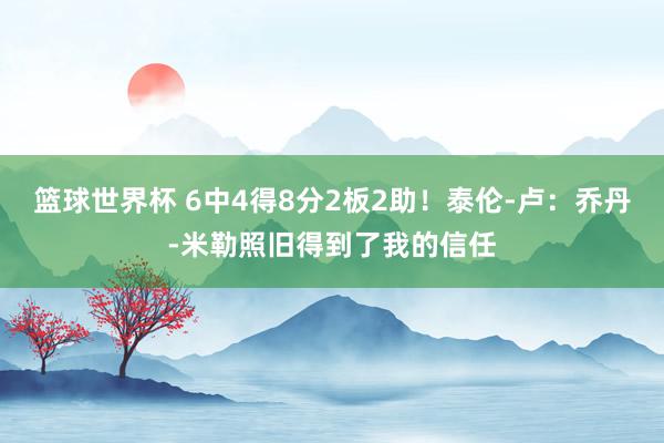 篮球世界杯 6中4得8分2板2助！泰伦-卢：乔丹-米勒照旧得到了我的信任