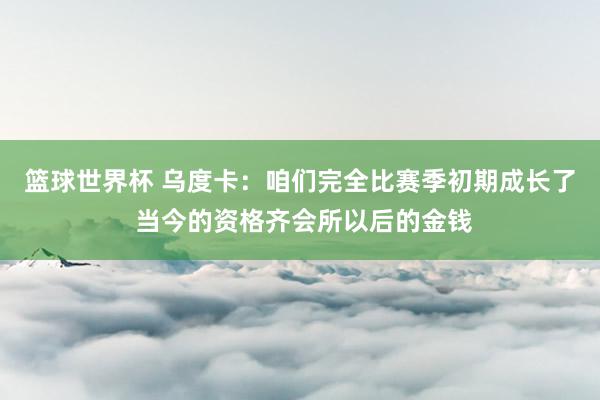 篮球世界杯 乌度卡：咱们完全比赛季初期成长了 当今的资格齐会所以后的金钱