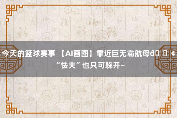 今天的篮球赛事 【AI画图】靠近巨无霸航母🚢 “怯夫”也只可躲开~