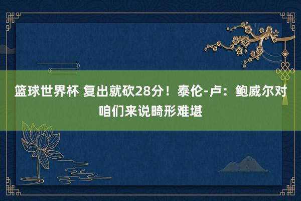 篮球世界杯 复出就砍28分！泰伦-卢：鲍威尔对咱们来说畸形难堪