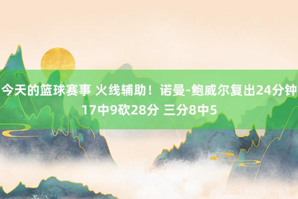 今天的篮球赛事 火线辅助！诺曼-鲍威尔复出24分钟17中9砍28分 三分8中5