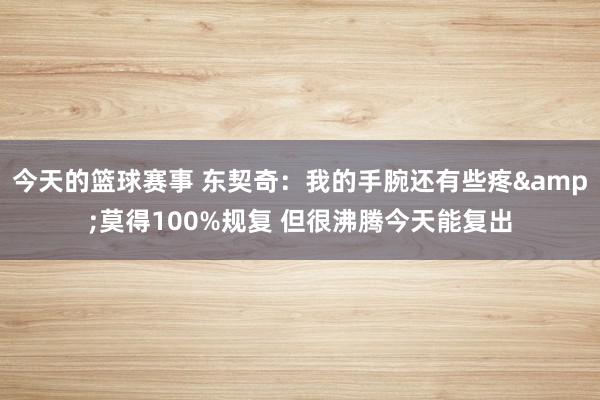 今天的篮球赛事 东契奇：我的手腕还有些疼&莫得100%规复 但很沸腾今天能复出