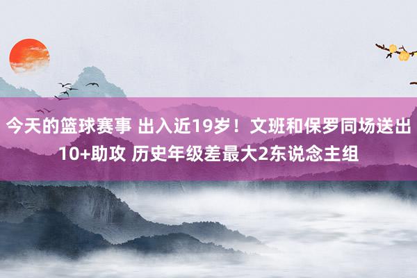 今天的篮球赛事 出入近19岁！文班和保罗同场送出10+助攻 历史年级差最大2东说念主组