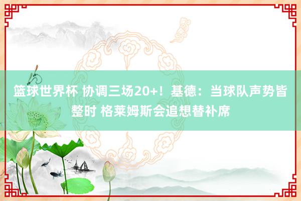 篮球世界杯 协调三场20+！基德：当球队声势皆整时 格莱姆斯会追想替补席