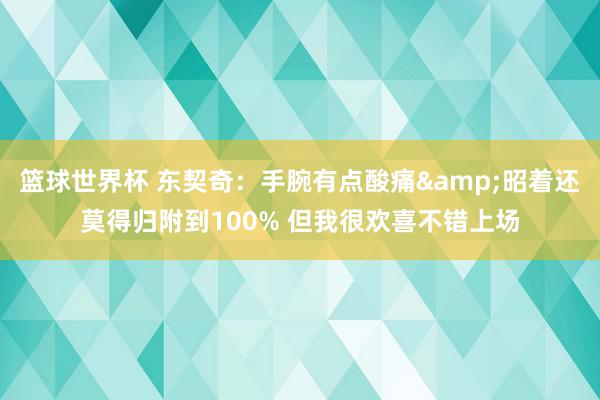 篮球世界杯 东契奇：手腕有点酸痛&昭着还莫得归附到100% 但我很欢喜不错上场