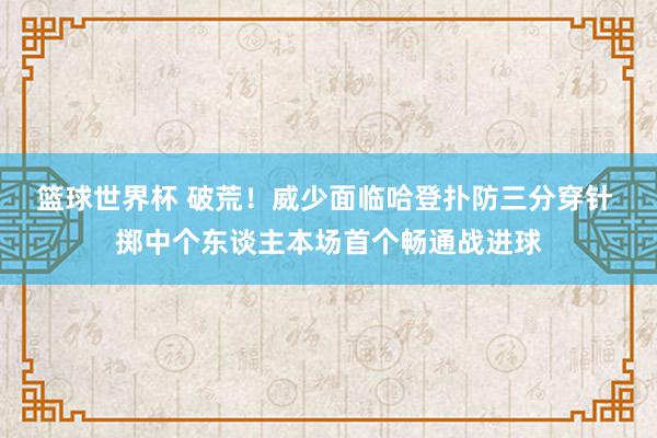 篮球世界杯 破荒！威少面临哈登扑防三分穿针 掷中个东谈主本场首个畅通战进球