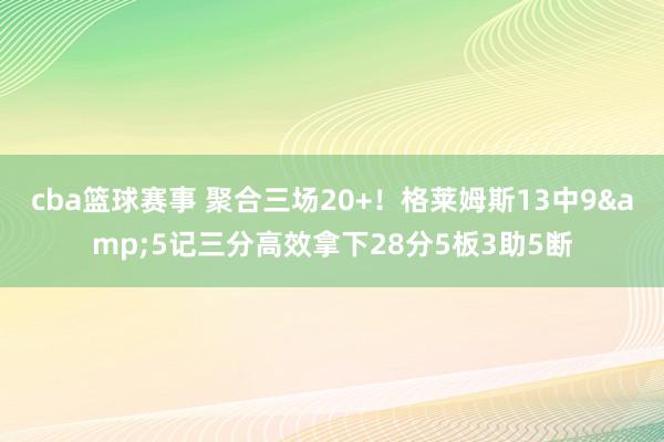 cba篮球赛事 聚合三场20+！格莱姆斯13中9&5记三分高效拿下28分5板3助5断