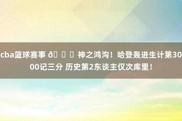 cba篮球赛事 😀神之鸿沟！哈登轰进生计第3000记三分 历史第2东谈主仅次库里！