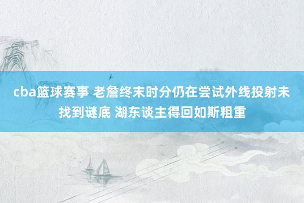 cba篮球赛事 老詹终末时分仍在尝试外线投射未找到谜底 湖东谈主得回如斯粗重