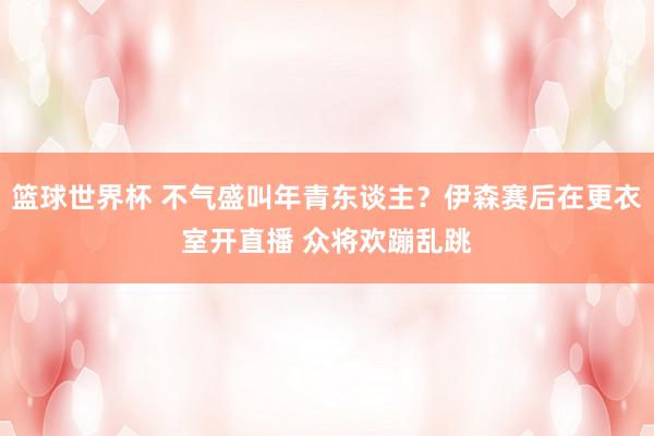 篮球世界杯 不气盛叫年青东谈主？伊森赛后在更衣室开直播 众将欢蹦乱跳