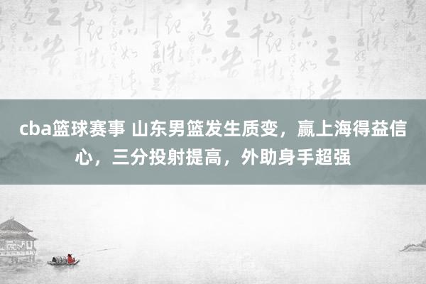 cba篮球赛事 山东男篮发生质变，赢上海得益信心，三分投射提高，外助身手超强