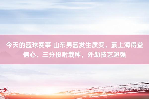 今天的篮球赛事 山东男篮发生质变，赢上海得益信心，三分投射栽种，外助技艺超强