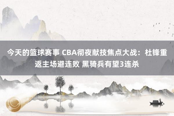 今天的篮球赛事 CBA彻夜献技焦点大战：杜锋重返主场避连败 黑骑兵有望3连杀