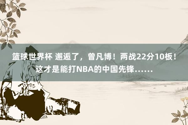 篮球世界杯 邂逅了，曾凡博！两战22分10板！这才是能打NBA的中国先锋……