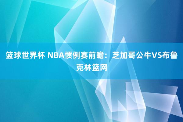 篮球世界杯 NBA惯例赛前瞻：芝加哥公牛VS布鲁克林篮网