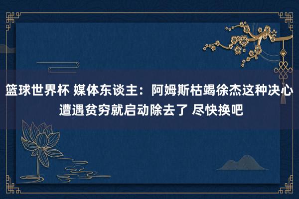 篮球世界杯 媒体东谈主：阿姆斯枯竭徐杰这种决心 遭遇贫穷就启动除去了 尽快换吧