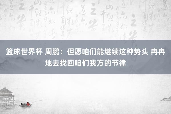 篮球世界杯 周鹏：但愿咱们能继续这种势头 冉冉地去找回咱们我方的节律