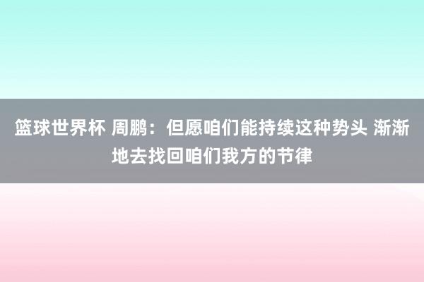 篮球世界杯 周鹏：但愿咱们能持续这种势头 渐渐地去找回咱们我方的节律