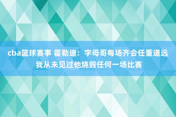 cba篮球赛事 霍勒迪：字母哥每场齐会任重道远 我从未见过他烧毁任何一场比赛