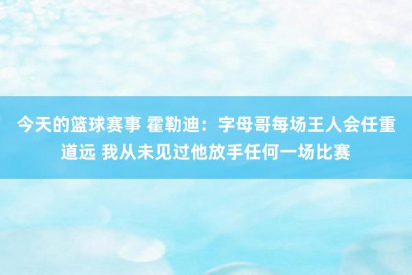 今天的篮球赛事 霍勒迪：字母哥每场王人会任重道远 我从未见过他放手任何一场比赛