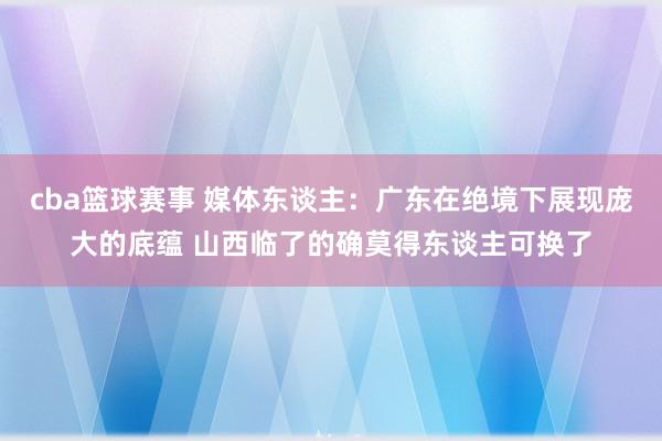 cba篮球赛事 媒体东谈主：广东在绝境下展现庞大的底蕴 山西临了的确莫得东谈主可换了