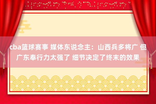 cba篮球赛事 媒体东说念主：山西兵多将广 但广东奉行力太强了 细节决定了终末的效果