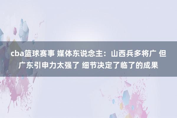 cba篮球赛事 媒体东说念主：山西兵多将广 但广东引申力太强了 细节决定了临了的成果